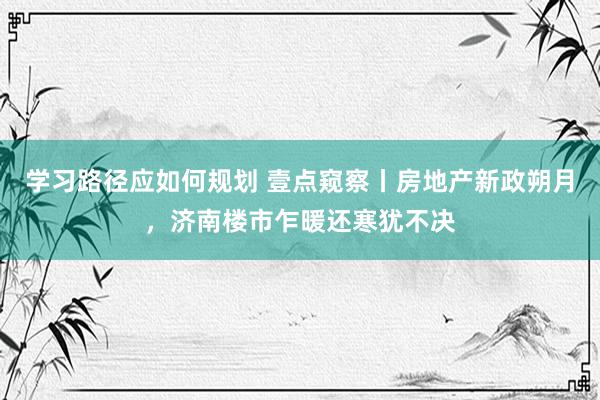 学习路径应如何规划 壹点窥察丨房地产新政朔月，济南楼市乍暖还寒犹不决