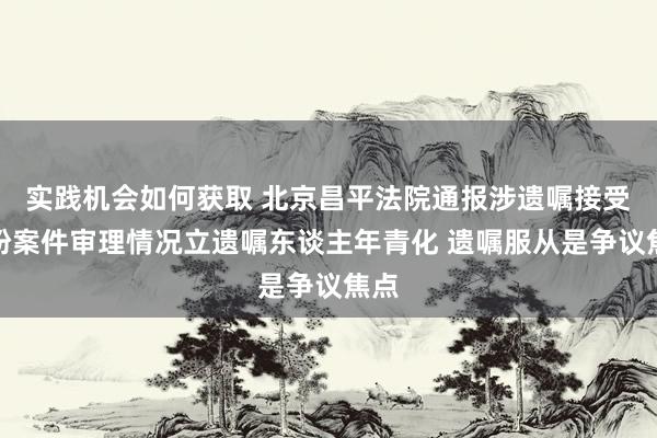 实践机会如何获取 北京昌平法院通报涉遗嘱接受纠纷案件审理情况立遗嘱东谈主年青化 遗嘱服从是争议焦点