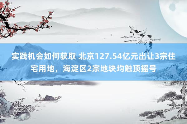 实践机会如何获取 北京127.54亿元出让3宗住宅用地，海淀区2宗地块均触顶摇号