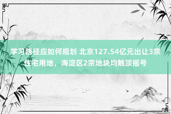 学习路径应如何规划 北京127.54亿元出让3宗住宅用地，海淀区2宗地块均触顶摇号