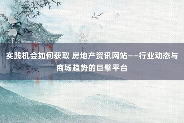 实践机会如何获取 房地产资讯网站——行业动态与商场趋势的巨擘平台