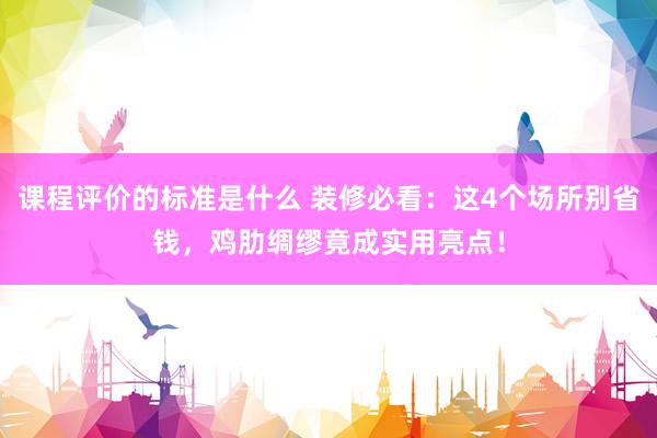 课程评价的标准是什么 装修必看：这4个场所别省钱，鸡肋绸缪竟成实用亮点！