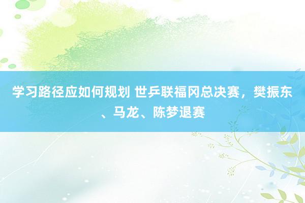 学习路径应如何规划 世乒联福冈总决赛，樊振东、马龙、陈梦退赛