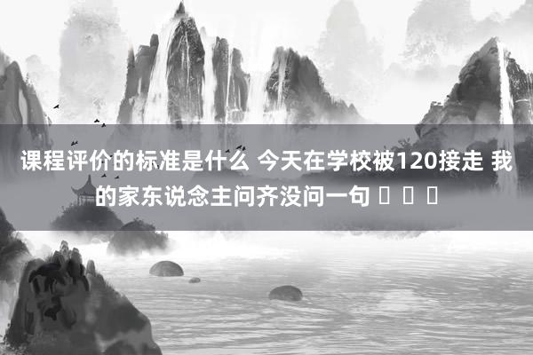 课程评价的标准是什么 今天在学校被120接走 我的家东说念主问齐没问一句 ​​​