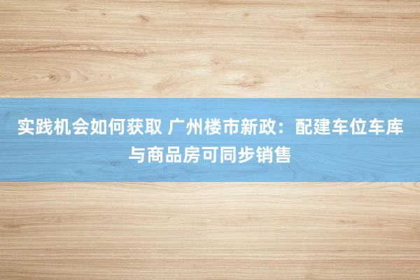 实践机会如何获取 广州楼市新政：配建车位车库与商品房可同步销售