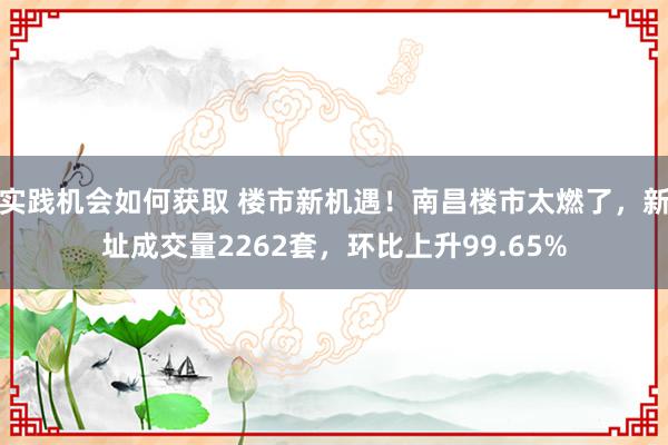 实践机会如何获取 楼市新机遇！南昌楼市太燃了，新址成交量2262套，环比上升99.65%