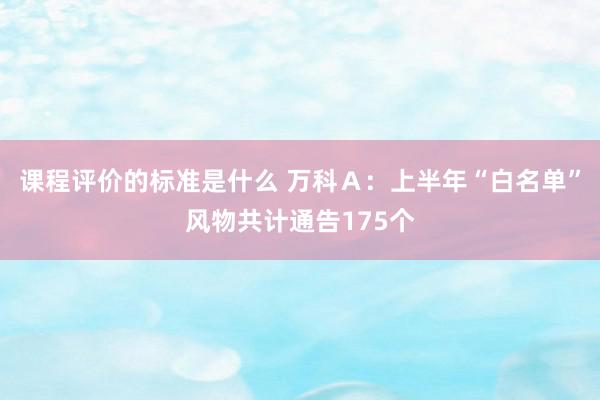 课程评价的标准是什么 万科Ａ：上半年“白名单”风物共计通告175个