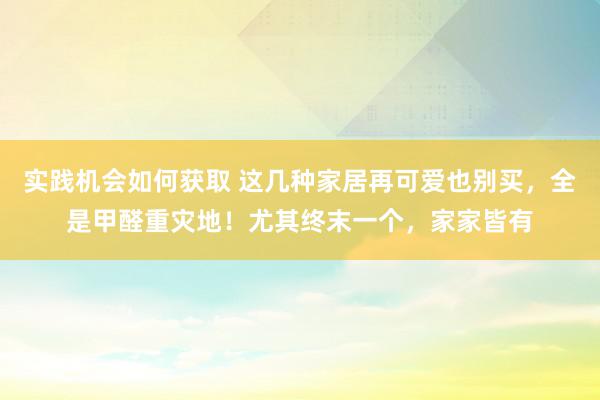 实践机会如何获取 这几种家居再可爱也别买，全是甲醛重灾地！尤其终末一个，家家皆有