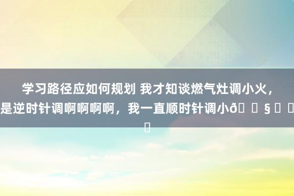 学习路径应如何规划 我才知谈燃气灶调小火，是逆时针调啊啊啊啊，我一直顺时针调小😧 ​​