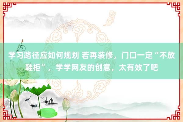 学习路径应如何规划 若再装修，门口一定“不放鞋柜”，学学网友的创意，太有效了吧