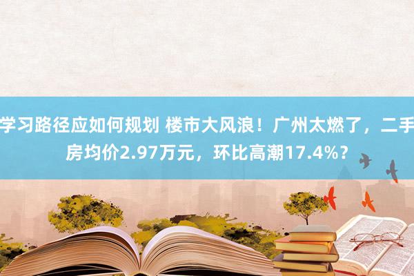 学习路径应如何规划 楼市大风浪！广州太燃了，二手房均价2.97万元，环比高潮17.4%？