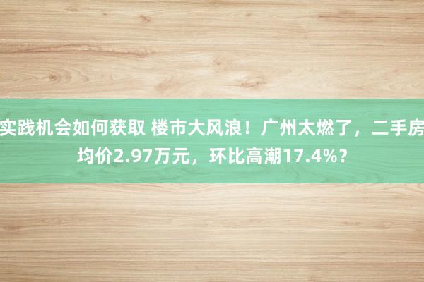 实践机会如何获取 楼市大风浪！广州太燃了，二手房均价2.97万元，环比高潮17.4%？