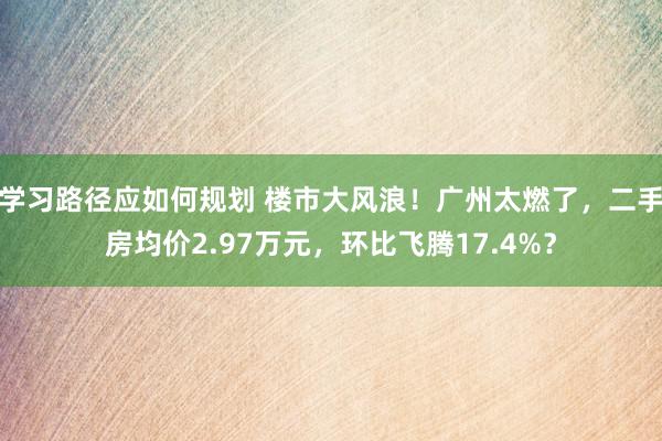 学习路径应如何规划 楼市大风浪！广州太燃了，二手房均价2.97万元，环比飞腾17.4%？