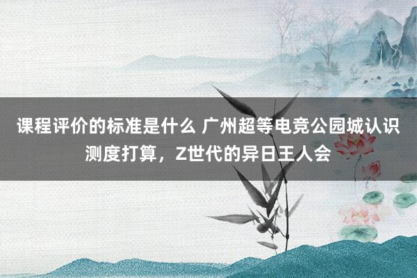 课程评价的标准是什么 广州超等电竞公园城认识测度打算，Z世代的异日王人会