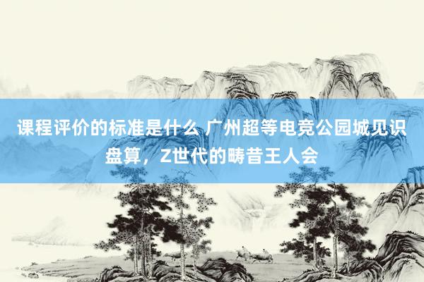 课程评价的标准是什么 广州超等电竞公园城见识盘算，Z世代的畴昔王人会