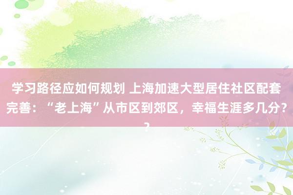 学习路径应如何规划 上海加速大型居住社区配套完善：“老上海”从市区到郊区，幸福生涯多几分？