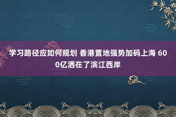 学习路径应如何规划 香港置地强势加码上海 600亿洒在了滨江西岸