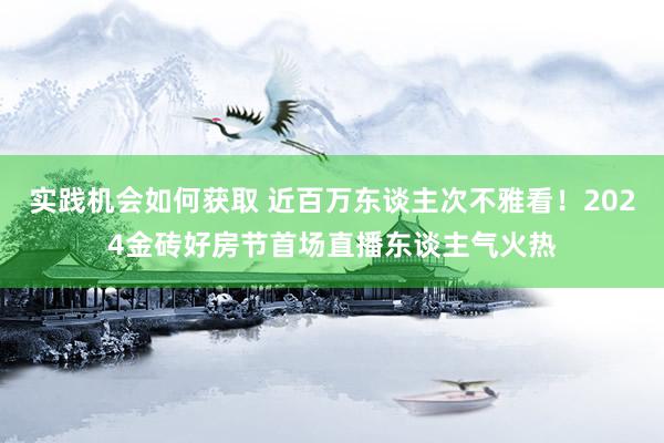 实践机会如何获取 近百万东谈主次不雅看！2024金砖好房节首场直播东谈主气火热