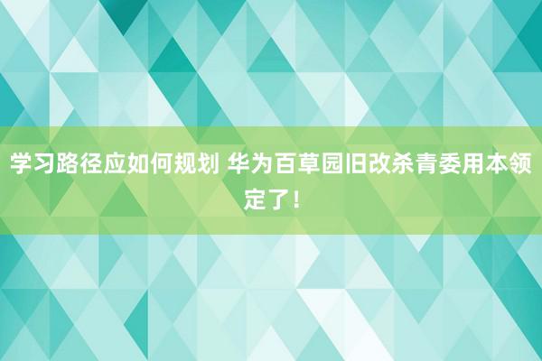 学习路径应如何规划 华为百草园旧改杀青委用本领定了！