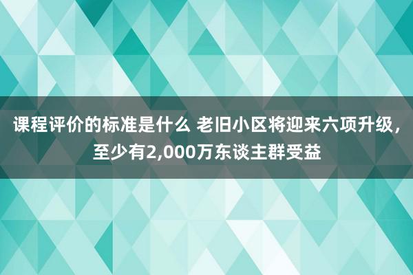 课程评价的标准是什么 老旧小区将迎来六项升级，至少有2,000万东谈主群受益