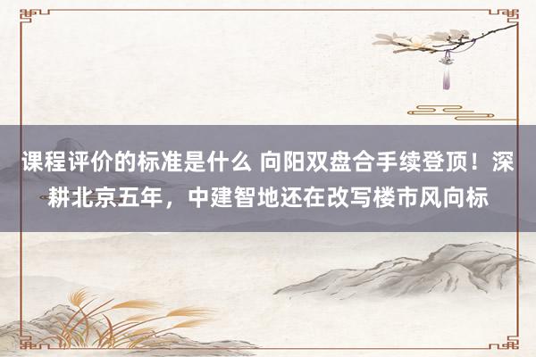 课程评价的标准是什么 向阳双盘合手续登顶！深耕北京五年，中建智地还在改写楼市风向标