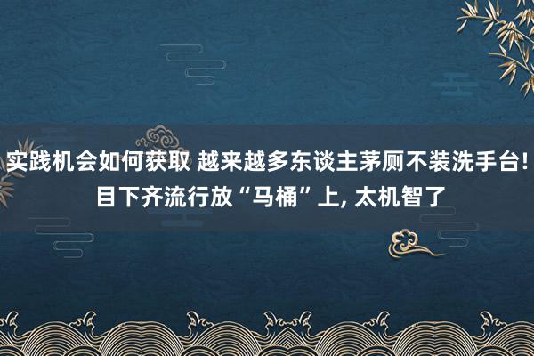 实践机会如何获取 越来越多东谈主茅厕不装洗手台! 目下齐流行放“马桶”上, 太机智了