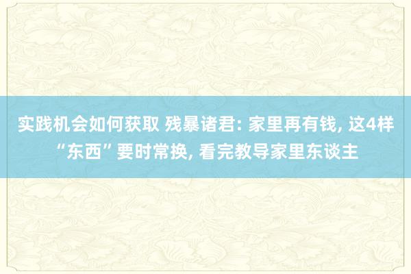 实践机会如何获取 残暴诸君: 家里再有钱, 这4样“东西”要时常换, 看完教导家里东谈主