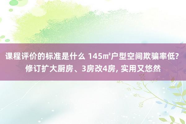 课程评价的标准是什么 145㎡户型空间欺骗率低? 修订扩大厨房、3房改4房, 实用又悠然