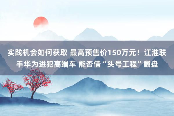 实践机会如何获取 最高预售价150万元！江淮联手华为进犯高端车 能否借“头号工程”翻盘