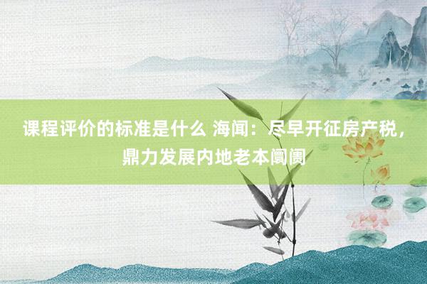 课程评价的标准是什么 海闻：尽早开征房产税，鼎力发展内地老本阛阓