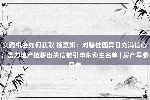 实践机会如何获取 杨惠妍：对碧桂园异日充满信心；富力地产被移出失信被引申东谈主名单 | 房产早参