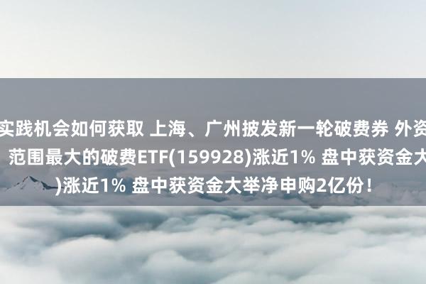 实践机会如何获取 上海、广州披发新一轮破费券 外资也看好A股破费！范围最大的破费ETF(159928)涨近1% 盘中获资金大举净申购2亿份！