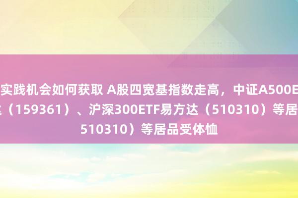 实践机会如何获取 A股四宽基指数走高，中证A500ETF易方达（159361）、沪深300ETF易方达（510310）等居品受体恤