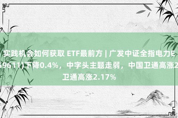 实践机会如何获取 ETF最前方 | 广发中证全指电力ETF(159611)下降0.4%，中字头主题走弱，中国卫通高涨2.17%