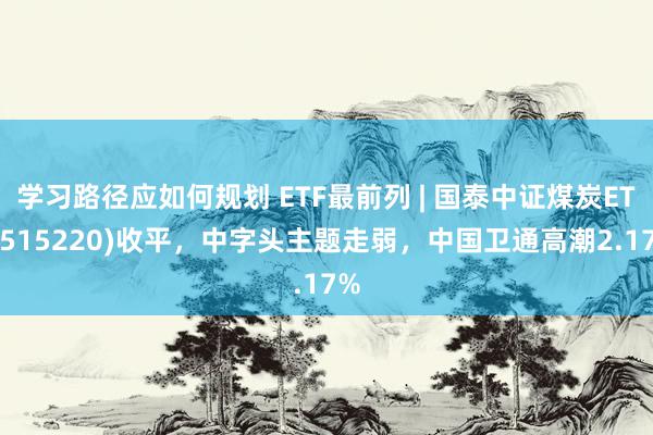 学习路径应如何规划 ETF最前列 | 国泰中证煤炭ETF(515220)收平，中字头主题走弱，中国卫通高潮2.17%