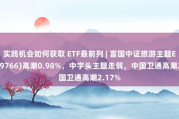 实践机会如何获取 ETF最前列 | 富国中证旅游主题ETF(159766)高潮0.98%，中字头主题走弱，中国卫通高潮2.17%