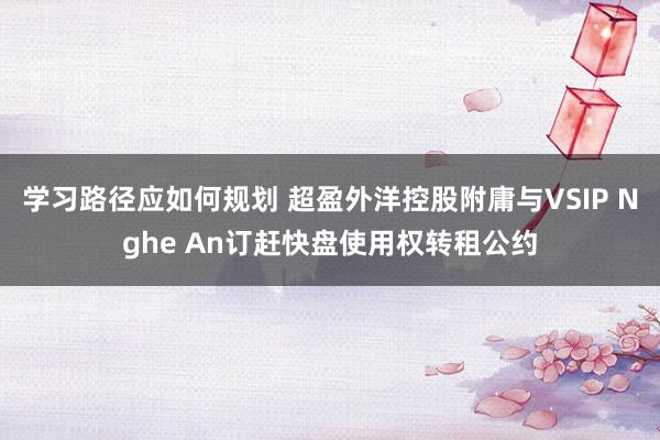 学习路径应如何规划 超盈外洋控股附庸与VSIP Nghe An订赶快盘使用权转租公约