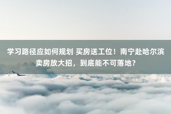 学习路径应如何规划 买房送工位！南宁赴哈尔滨卖房放大招，到底能不可落地？