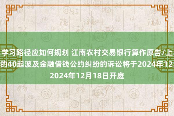 学习路径应如何规划 江南农村交易银行算作原告/上诉东说念主的40起波及金融借钱公约纠纷的诉讼将于2024年12月18日开庭