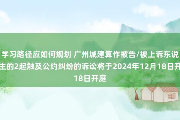 学习路径应如何规划 广州城建算作被告/被上诉东说念主的2起触及公约纠纷的诉讼将于2024年12月18日开庭