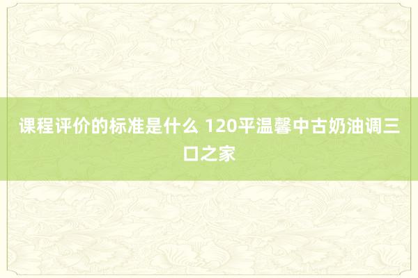 课程评价的标准是什么 120平温馨中古奶油调三口之家