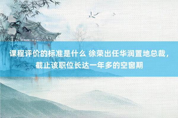 课程评价的标准是什么 徐荣出任华润置地总裁，截止该职位长达一年多的空窗期