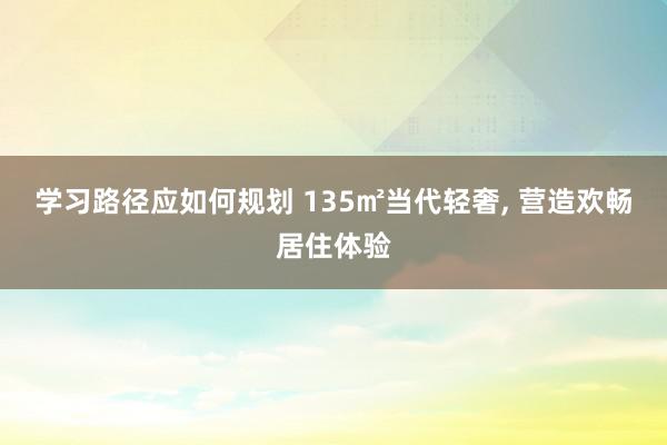 学习路径应如何规划 135㎡当代轻奢, 营造欢畅居住体验