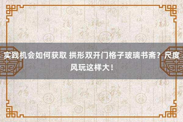 实践机会如何获取 拱形双开门格子玻璃书斋？尺度风玩这样大！