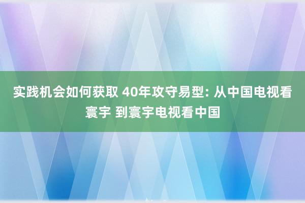 实践机会如何获取 40年攻守易型: 从中国电视看寰宇 到寰宇电视看中国