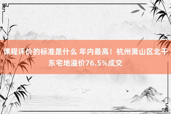 课程评价的标准是什么 年内最高！杭州萧山区北干东宅地溢价76.5%成交