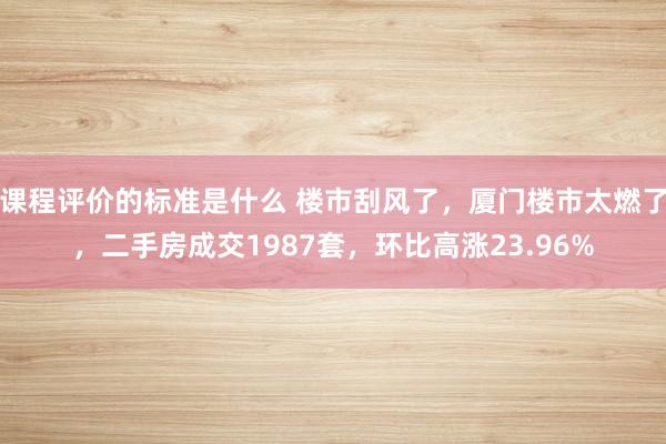 课程评价的标准是什么 楼市刮风了，厦门楼市太燃了，二手房成交1987套，环比高涨23.96%