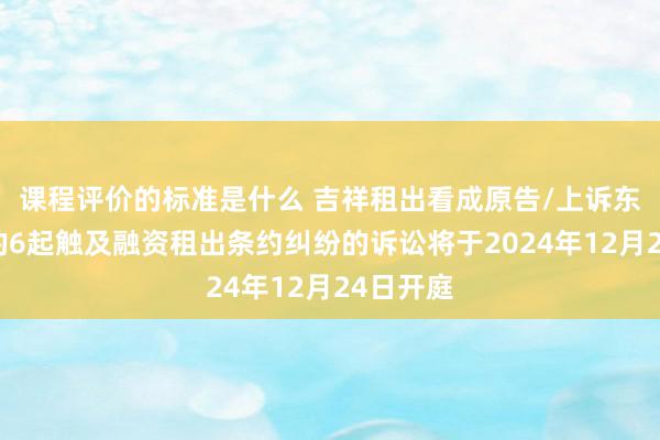 课程评价的标准是什么 吉祥租出看成原告/上诉东说念主的6起触及融资租出条约纠纷的诉讼将于2024年12月24日开庭