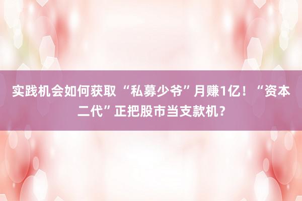 实践机会如何获取 “私募少爷”月赚1亿！“资本二代”正把股市当支款机？