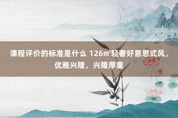 课程评价的标准是什么 126㎡轻奢好意思式风，优雅兴隆，兴隆厚重